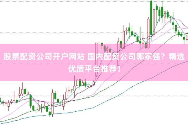 股票配资公司开户网站 国内配资公司哪家强？精选优质平台推荐！