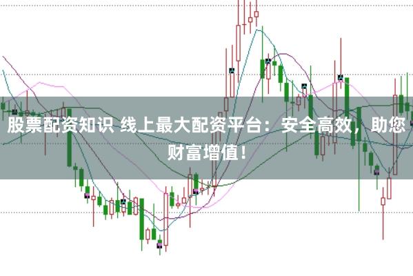股票配资知识 线上最大配资平台：安全高效，助您财富增值！