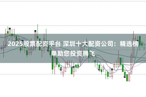 2025股票配资平台 深圳十大配资公司：精选榜单助您投资腾飞