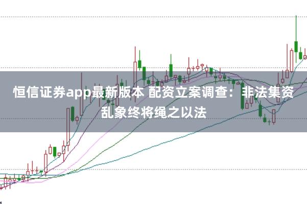 恒信证券app最新版本 配资立案调查：非法集资乱象终将绳之以法