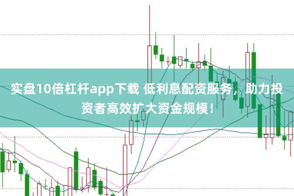 实盘10倍杠杆app下载 低利息配资服务，助力投资者高效扩大资金规模！