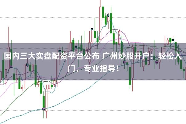 国内三大实盘配资平台公布 广州炒股开户：轻松入门，专业指导！