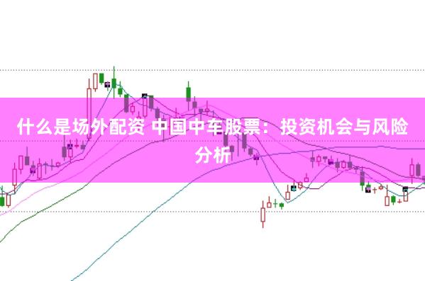 什么是场外配资 中国中车股票：投资机会与风险分析