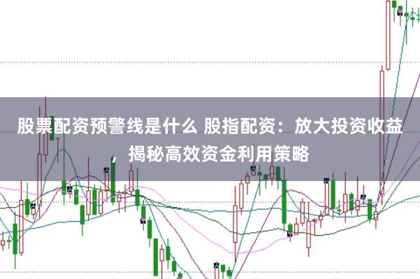 股票配资预警线是什么 股指配资：放大投资收益，揭秘高效资金利用策略