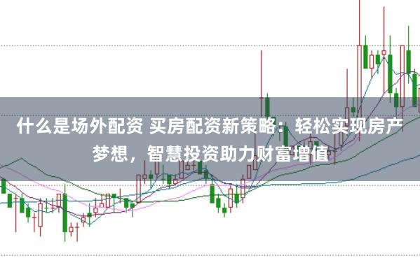什么是场外配资 买房配资新策略：轻松实现房产梦想，智慧投资助力财富增值
