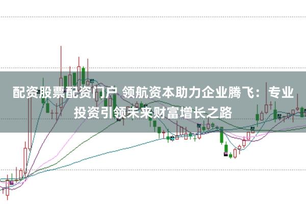 配资股票配资门户 领航资本助力企业腾飞：专业投资引领未来财富增长之路
