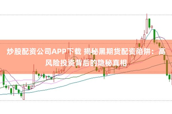 炒股配资公司APP下载 揭秘黑期货配资陷阱：高风险投资背后的隐秘真相