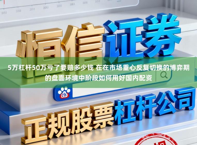 5万杠杆50万亏了要赔多少钱 在在市场重心反复切换的博弈期的盘面环境中阶段如何用好国内配资