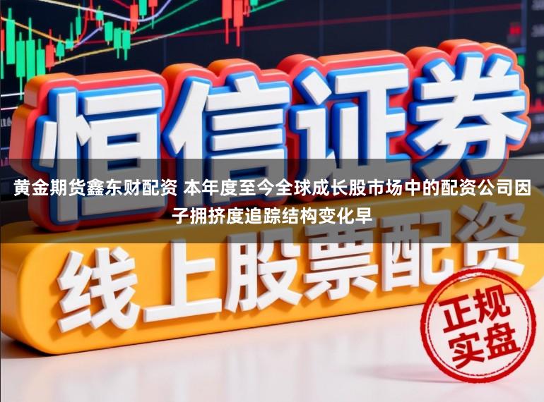 黄金期货鑫东财配资 本年度至今全球成长股市场中的配资公司因子拥挤度追踪结构变化早