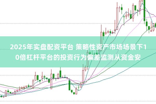 2025年实盘配资平台 策略性资产市场场景下10倍杠杆平台的投资行为偏差监测从资金安