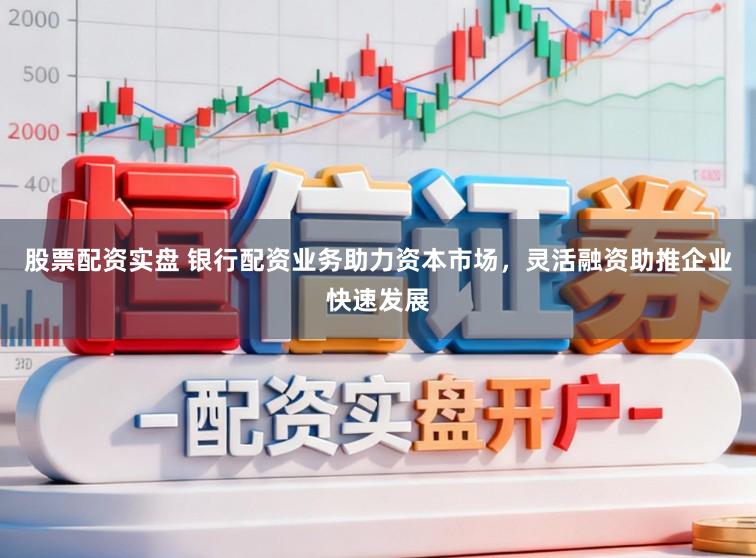 股票配资实盘 银行配资业务助力资本市场，灵活融资助推企业快速发展
