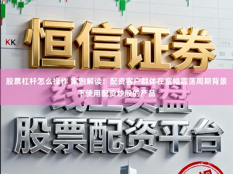股票杠杆怎么操作 案例解读：配资客户群体在宽幅震荡周期背景下使用配资炒股的产品