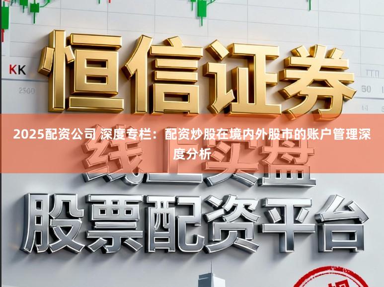 2025配资公司 深度专栏：配资炒股在境内外股市的账户管理深度分析